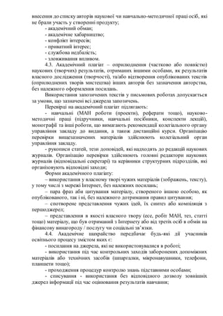 внесення до списку авторів наукової чи навчально-методичної праці осіб, які
не брали участь у створенні продукту;
- академічний обман;
- академічне хабарництво;
- конфлікт інтересів;
- приватний інтерес;
- службова недбалість;
- зловживання впливом.
4.3. Академічний плагіат – оприлюднення (частково або повністю)
наукових (творчих) результатів, отриманих іншими особами, як результатів
власного дослідження (творчості), та/або відтворення опублікованих текстів
(оприлюднених творів мистецтва) інших авторів без зазначення авторства,
без належного оформлення посилань.
Використання запозичених текстів у письмових роботах допускається
за умови, що зазначені всі джерела запозичень.
Перевірці на академічний плагіат підлягають:
- навчальні (МАН роботи (проекти), реферати тощо), науково-
методичні праці (підручники, навчальні посібники, конспекти лекцій),
монографії та інші роботи, що вимагають рекомендації колегіального органу
управління закладу до видання, а також дистанційні курси. Організацію
перевірки вищезазначених матеріалів здійснюють колегіальний орган
управління закладу.
- рукописи статей, тези доповідей, які надходять до редакцій наукових
журналів. Організацію перевірки здійснюють головні редактори наукових
журналів (відповідальні секретарі) та керівники структурних підрозділів, які
організовують відповідні заходи;
Форми академічного плагіату:
‒ використання у власному творі чужих матеріалів (зображень, тексту),
у тому числі з мережі Інтернет, без належних посилань;
‒ пара фраз аби цитування матеріалу, створеного іншою особою, як
опублікованого, так і ні, без належного дотримання правил цитування;
‒ спотворене представлення чужих ідей, їх синтез або компіляція з
першоджерел;
‒ представлення в якості власного твору (есе, робіт МАН, тез, статті
тощо) матеріалу, що був отриманий з Інтернету або від третіх осіб в обмін на
фінансову винагороду / послугу чи соціальні зв’язки.
4.4. Академічне шахрайство передбачає будь-які дії учасників
освітнього процесу змістом яких є:
- посилання на джерела, які не використовувалися в роботі;
- використання під час контрольних заходів заборонених допоміжних
матеріалів або технічних засобів (шпаргалки, мікронавушники, телефони,
планшети тощо);
- проходження процедур контролю знань підставними особами;
- списування - використання без відповідного дозволу зовнішніх
джерел інформації під час оцінювання результатів навчання;
 