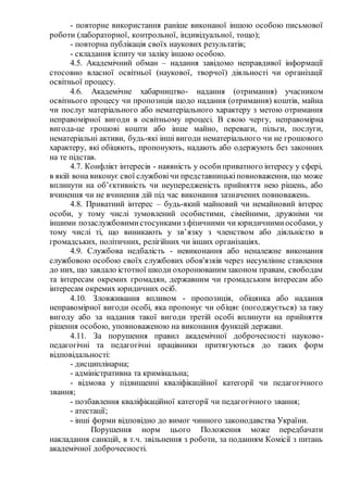 - повторне використання раніше виконаної іншою особою письмової
роботи (лабораторної, контрольної, індивідуальної, тощо);
- повторна публікація своїх наукових результатів;
- складання іспиту чи заліку іншою особою.
4.5. Академічний обман – надання завідомо неправдивої інформації
стосовно власної освітньої (наукової, творчої) діяльності чи організації
освітньої процесу.
4.6. Академічне хабарництво- надання (отримання) учасником
освітнього процесу чи пропозиція щодо надання (отримання) коштів, майна
чи послуг матеріального або нематеріального характеру з метою отримання
неправомірної вигоди в освітньому процесі. В свою чергу, неправомірна
вигода-це грошові кошти або інше майно, переваги, пільги, послуги,
нематеріальні активи, будь-які інші вигоди нематеріального чи не грошового
характеру, які обіцяють, пропонують, надають або одержують без законних
на те підстав.
4.7. Конфлікт інтересів - наявність у особиприватного інтересу у сфері,
в якій вона виконує свої службовічи представницькіповноваження, що може
вплинути на об’єктивність чи неупередженість прийняття нею рішень, або
вчинення чи не вчинення дій під час виконання зазначених повноважень.
4.8. Приватний інтерес – будь-який майновий чи немайновий інтерес
особи, у тому числі зумовлений особистими, сімейними, дружніми чи
іншими позаслужбовимистосункамиз фізичними чи юридичнимиособами, у
тому числі ті, що виникають у зв’язку з членством або діяльністю в
громадських, політичних, релігійних чи інших організаціях.
4.9. Службова недбалість - невиконання або неналежне виконання
службовою особою своїх службових обов'язків через несумлінне ставлення
до них, що завдало істотної шкоди охоронюваним законом правам, свободам
та інтересам окремих громадян, державним чи громадським інтересам або
інтересам окремих юридичних осіб.
4.10. Зловживання впливом - пропозиція, обіцянка або надання
неправомірної вигоди особі, яка пропонує чи обіцяє (погоджується) за таку
вигоду або за надання такої вигоди третій особі вплинути на прийняття
рішення особою, уповноваженою на виконання функцій держави.
4.11. За порушення правил академічної доброчесності науково-
педагогічні та педагогічні працівники притягуються до таких форм
відповідальності:
- дисциплінарна;
- адміністративна та кримінальна;
- відмова у підвищенні кваліфікаційної категорії чи педагогічного
звання;
- позбавлення кваліфікаційної категорії чи педагогічного звання;
- атестації;
- інші форми відповідно до вимог чинного законодавства України.
Порушення норм цього Положення може передбачати
накладання санкцій, в т.ч. звільнення з роботи, за поданням Комісії з питань
академічної доброчесності.
 
