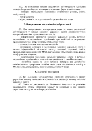 4.12. За порушення правил академічної доброчесності здобувачі
загальної середньої освіти притягуються до таких форм відповідальності:
- повторне проходження оцінювання (контрольної роботи, іспиту,
заліку тощо);
- попередження;
- відрахування із закладу загальної середньої освіти тощо.
5. Попередження академічної недоброчесності
5.1. Для попередження недотримання норм та правил академічної
доброчесності у закладі загальної середньої освіти використовується
наступний комплекс профілактичних заходів:
- інформування здобувачів загальної середньої освіти, науково-
педагогічних та педагогічних працівників про необхідність дотримання
правил академічної доброчесності, професійної етики;
- розповсюдження методичних матеріалів;
- проведення семінарів із здобувачами загальної середньої освіти з
питань інформаційної діяльності закладу загальної середньої освіти,
правильності написання робіт МАН, навчальних робіт, правил опису джерел
та оформлення цитувань;
- ознайомлення здобувачів загальної середньої освіти й науково-
педагогічних працівників та педагогічних працівників із цим Положенням;
– експертна оцінка та (або) технічна перевірка (за допомогою
спеціалізованих програмних засобів) щодо ознак академічного плагіату в
МАНівських дослідженнях, підготовлених до захисту тощо.
6. Заключні положення
6.1. Це Положення затверджується рішенням колегіального органу
управління закладу та вводиться в дію наказом директора закладу загальної
середньої освіти.
6.2. Зміни та доповнення до Положення вносяться за рішенням
колегіального органу управління закладу та вводяться в дію наказом
директора закладу загальної середньої освіти.
 