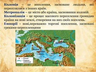 Колонія – це поселення, засноване людьми, які
переселилися з інших країн.
Метрополія – це місто або країна, засновники колоній.
Колонізація – це процес масового переселення громадян
країни на нові землі, створення на них своїх поселень.
Емпорії - нові,переважно торгові поселення, засновані
греками-переселенцями
 