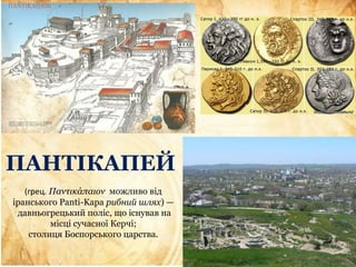ПАНТІКАПЕЙ
(грец. Παντικάπαιον можливо від
іранського Panti-Kapa рибний шлях) —
давньогрецький поліс, що існував на
місці сучасної Керчі;
столиця Боспорського царства.
 