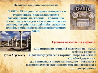 Наслідки грецької колонізації
У VIII – VІ ст. до н. е. греки заснували в
чужих краях (далеко за межами
батьківщини) поселення – колонії,що
стали притулком для селян, які втратили
землю, неуспішних політиків і завзятих
купців, ремісників та вільновідпущених
рабів.
Грецька колонізація сприяла:
1.поширенню грецької культури на землі
сусідніх народів;
2.розвитку ремесел і торгівлі, мореплавства й
кораблебудування;
3.зменшувала напруженість, що існувала у
відносинах між різними верствами населення у
метрополіях
Руїни Херсонесу
 