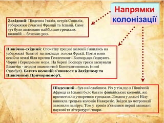 Західний: Південна Італія, острів Сицилія,
узбережжя сучасної Франції та Іспанії. Саме
тут було засновано найбільше грецьких
колоній — близько 500.
Північно-східний: Спочатку грецькі колонії з’явились на
узбережжі багатої на поклади золота Фракії. Потім вони
освоїли землі біля проток Геллеспонт і Боспор,що з’єднують
Чорне і Середземне моря. На березі Боспору греки заснували
Візантію - згодом знаменитий Константинополь (нині
Стамбул). Багато колоній з’явилося в Західному та
Північному Причорномор’ї.
Південний - був найслабшим. Річ у тім,що в Північній
Африці та Іспанії було багато фінікійських колоній, які
протистояли утворенню грецьких. Згодом у дельті Нілу
виникла грецька колонія Навкратіс. Звідси до метрополії
завозили папірус. Тож у греків з’явилися перші записані
наукові та літературні твори.
Напрямки
колонізації
 