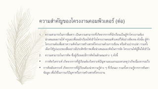 ความสาคัญของโครงงานคอมพิวเตอร์ (ต่อ)
1. ความสามารถในการสื่อสาร เป็นความสามารถที่เกิดจากการที่นักเรียนเป็นผู้ทาโครงงานต้อง
นาเสนอผลงานให้ ครูและเพื่อนนักเรียนให้เข้าใจโครงงานคอมพิวเตอร์ได้อย่างชัดเจน ดังนั้น ผู้ทา
โครงงานต้องสื่อสารความคิดในการสร้างสรรค์โครงงานด้วยการเขียน หรือด้วยปากเปล่า รวมทั้ง
เลือกใช้รูปแบบของสื่ออย่างมีประสิทธิภาพเพื่อนาเสนอแนวคิดในการจัด โครงงานให้ผู้อื่นได้เข้าใจ
2. ความสามารถในการคิด ซึ่งผู้เรียนจะมีการคิดในลักษณะต่าง ๆ ดังนี้
• การคิดวิเคราะห์ เกิดจากการที่ผู้เรียนต้องวิเคราะห์ปัญหาและแยกแยะสาเหตุว่าเกิดเนื่องจากอะไร
• การคิดสังเคราะห์ เกิดจากการที่ผู้เรียนต้องนาความรู้ต่าง ๆ ที่เรียนมา รวมทั้งความรู้จากการค้นหา
ข้อมูล เพื่อใช้ในการแก้ปัญหาหรือการสร้างสรรค์โครงงาน
 