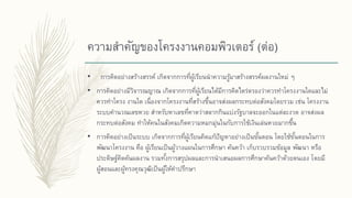 ความสาคัญของโครงงานคอมพิวเตอร์ (ต่อ)
• การคิดอย่างสร้างสรรค์ เกิดจากการที่ผู้เรียนนาความรู้มาสร้างสรรค์ผลงานใหม่ ๆ
• การคิดอย่างมีวิจารณญาณ เกิดจากการที่ผู้เรียนได้มีการคิดไตร่ตรองว่าควรทาโครงงานใดและไม่
ควรทาโครง งานใด เนื่องจากโครงงานที่สร้างขึ้นอาจส่งผลกระทบต่อสังคมโดยรวม เช่น โครงงาน
ระบบคานวณเลขหวย สาหรับหาเลขที่คาดว่าสลากกินแบ่งรัฐบาลจะออกในแต่ละงวด อาจส่งผล
กระทบต่อสังคม ทาให้คนในสังคมเกิดความหมกมุ่นในกับการใช้เงินเล่นหวยมากขึ้น
• การคิดอย่างเป็นระบบ เกิดจากการที่ผู้เรียนคิดแก้ปัญหาอย่างเป็นขั้นตอน โดยใช้ขั้นตอนในการ
พัฒนาโครงงาน คือ ผู้เรียนเป็นผู้วางแผนในการศึกษา ค้นคว้า เก็บรวบรวมข้อมูล พัฒนา หรือ
ประดิษฐ์คิดค้นผลงาน รวมทั้งการสรุปผลและการนาเสนอผลการศึกษาค้นคว้าด้วยตนเอง โดยมี
ผู้สอนและผู้ทรงคุณวุฒิเป็นผู้ให้คาปรึกษา
 