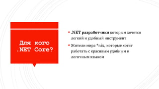Для кого
.NET Core?
 .NET разработчики которым хочется
легкий и удобный инструмент
 Жители мира *nix, которые хотят
работать с красивым удобным и
логичным языком
 