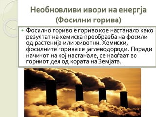 Необновливи ивори на енергја
(Фосилни горива)
 Фосилно гориво е гориво кое настанало како
резултат на хемиска преобразба на фосили
од растенија или животни. Хемиски,
фосилните горива се јаглеводороди. Поради
начинот на кој настанале, се наоѓаат во
горниот дел од кората на Земјата.
 