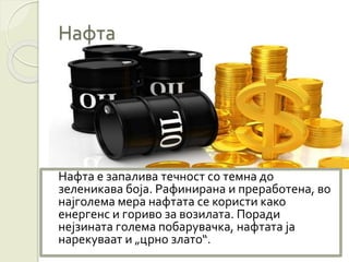 Нафта е запалива течност со темна до
зеленикава боја. Рафинирана и преработена, во
најголема мера нафтата се користи како
енергенс и гориво за возилата. Поради
нејзината голема побарувачка, нафтата ја
нарекуваат и „црно злато“.
Нафта
 