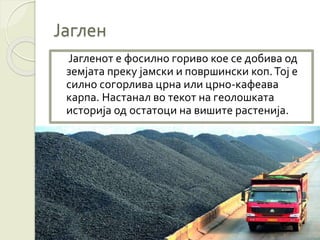 Јаглен
Јагленот е фосилно гориво кое се добива од
земјата преку јамски и површински коп.Тој е
силно согорлива црна или црно-кафеава
карпа. Настанал во текот на геолошката
историја од остатоци на вишите растенија.
 