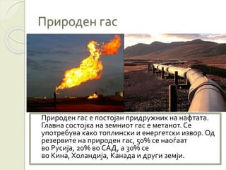 Природен гас
Природен гас е постојан придружник на нафтата.
Главна состојка на земниот гас е метанот. Се
употребува како топлински и енергетски извор. Од
резервите на природен гас, 50% се наоѓаат
во Русија, 20% во САД, а 30% се
во Кина, Холандија, Канада и други земји.
 