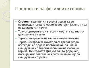 Предности на фосилните горива
 Огромни количини на струја можат да се
произведат на едно место користејќи јаглен, и тоа
на доста евтин начин
 Транспортирањето на гасот и нафтата до термо-
централите е лесно
 Термо-централите на гас се многу ефикасни
 Термо-централите можат да се градат скоро
насекаде, сè додека постои начин за нивни
снабдување со големи количини на фосилни
горива. Централата Дидкот во Оксфордшир,
Англија, има сопствена железничка линија за
снабдување со јаглен.
 