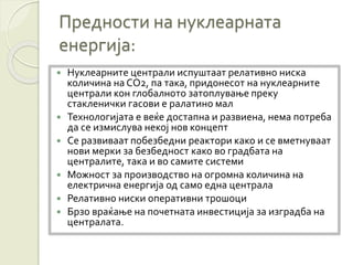 Предности на нуклеарната
енергија:
 Нуклеарните централи испуштаат релативно ниска
количина на CO2, па така, придонесот на нуклеарните
централи кон глобалното затоплување преку
стакленички гасови е ралатино мал
 Технологијата е веќе достапна и развиена, нема потреба
да се измислува некој нов концепт
 Се развиваат побезбедни реактори како и се вметнуваат
нови мерки за безбедност како во градбата на
централите, така и во самите системи
 Можност за производство на огромна количина на
електрична енергија од само една централа
 Релативно ниски оперативни трошоци
 Брзо враќање на почетната инвестиција за изградба на
централата.
 