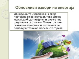 Обновливи извори на енергија
Обновливите извори на енергија
постојано се обновуваат, така што не
можат да бидат исцрпени, ако со нив
разумно се располага. Освен тоа, тие
главно се почисти и за околината се
помалку штетни од фосилните горива.
 
