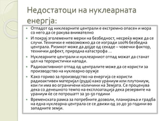 Недостатоци на нуклеарната
енергја:
 Отпадот од никлеарните централи е екстремно опасен и мора
со него да се ракува внимателно
 И покрај зголемените мерки на безбедност, несреќа може да се
случи.Технички е невозможно да се изгради 100% безбедна
централа. Ризикот може да дојде од секаде – човечки фактор,
технички дефект, природна катастрофа …
 Нуклеарните централи и нуклеарниот отпад можат да станат
цел на терористички напади.
 Радиоактивниот отпад од централите може да се користи за
производство на нуклеарно оружје
 Како гориво за производство на енергија се користи
радиоактивен материјал (руда) како ураниум или плутониум,
кои ги има во ограничени количини на Земјата. Се проценува
дека со денешното темпо на експлоатација дека резервите на
ураниум ќе се потрошатт за 30-50 години
 Временската рамка за потребните дозволи, планирања и градба
на една нуклеарна централа се се движи од 20 до 30 години во
западните земји.
 