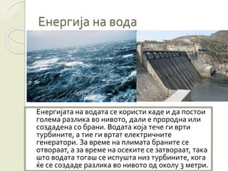 Енергија на вода
Енергијата на водата се користи каде и да постои
голема разлика во нивото, дали е прородна или
создадена со брани. Водата која тече ги врти
турбините, а тие ги вртат електричните
генератори. За време на плимата браните се
отвораат, а за време на осеките се затвораат, така
што водата тогаш се испушта низ турбините, кога
ќе се создаде разлика во нивото од околу 3 метри.
 