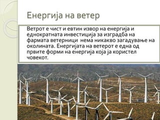 Енергија на ветер
Ветрот е чист и евтин извор на енергија и
еднократната инвестиција за изградба на
фармата ветерници нема никакво загадување на
околината. Енергијата на ветерот е една од
првите форми на енергија која ја користел
човекот.
 