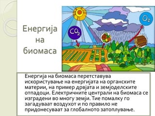 Енергија
на
биомаса
Енергија на биомаса перетставува
искористување на енергијата на органските
материи, на пример дрвјата и земјоделските
отпадоци. Електричните централи на биомаса се
изградени во многу земји.Тие помалку го
загадуваат воздухот и по правило не
придонесуваат за глобалното затоплување.
 