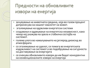 Предности на обновливите
извори на енергија
 зачувување на животната средина, која во голем процент
допринесува на нашиот квалитет на живот.
 зголемување на одржливи енергетски системи
 создавање и одржување на енергетска независност, како
чекор кој укажува на зрела и стабилна состојба на
системот.
 голема улога во намалувањето на јаглерод диоксид во
атмосферата
 со зголемување на уделот, се помага во енергетската
издржливост на системот и во подобрување на сигурноста
на доставување на енергијата
 се очекува обновливите извори да им бидат конкурентни
на конвенционалните извори на енергија
 