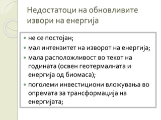 Недостатоци на обновливите
извори на енергија
 не се постојан;
 мал интензитет на изворот на енергија;
 мала расположливост во текот на
годината (освен геотермалната и
енергија од биомаса);
 поголеми инвестициони вложувања во
опремата за трансформација на
енергијата;
 