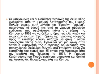  Οι κατεχόμενες και οι ελεύθερες περιοχές της Λευκωσίας
χωρίζονται από τη Γραμμή Κατάπαυσης του Πυρός.
Πολλές φορές, αυτή λέγεται και "Πράσινη Γραμμή",
παίρνοντας το όνομά της από τη γραμμή πράσινου
χρώματος που σχεδιάστηκε πάνω στο χάρτη της
Κύπρου το 1963 για να δείξει τα όρια των ελληνικών και
τουρκικών τομέων. Εφαπτόμενη της πράσινης γραμμής
προς τα ελεύθερα εδάφη, υπάρχει μια ζώνη η οποία
ονομάζεται νεκρή ζώνη. Πρόκειται για μια ζώνη στην
οποία η κυβέρνηση της Κυπριακής Δημοκρατίας έχει
παραχωρήσει δικαίωμα ελέγχου στα Ηνωμένα Έθνη για
διατήρηση του status quo το οποίο έχει προκύψει από
την εισβολή της Τουρκίας το 1974. Η Γραμμή
Κατάπαυσης του Πυρός εκτείνεται ανατολικά και δυτικά
της Λευκωσίας, διασχίζοντας όλη την Κύπρο.
 