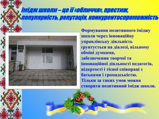 Формування позитивного іміджу
школи через інноваційну
управлінську діяльність
ґрунтується на діалозі, вільному
обміні думками,
забезпечення творчої та
інноваційної діяльності педагогів,
відкртості і тісної співпраці з
батьками і громадськістю.
Тільки за таких умов можна
створити позитивний імідж школи.
 