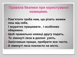 Правила безпеки при користуванні
ножицями.
 Пам’ятати треба нам, що різать можем
лиш від себе,
І акуратно працювати , і особливо
обережно.
 Щоб правильно ножиці другу подать,
То зімкнуті леза в долоні узять.
 Закінчивши працю, прибрати все чисто,
 А зімкнуті леза покласти на місто.
 