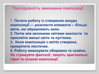 Послідовність виконання композиції
1. Почати роботу із створення конура
композиції — розкласти елементи -- більші
квіти, які обрамляють коло.
2. Потім між великими квітами викласти та
приклеїти менші квіти та пуп'янки.
3. Коли композиція з квітів створена,
прикріпити листочки.
4. Роботу виконувати обережно та охайно.
Не стримуйте фантазії, творіть оригінальні,
гарні та казкові композиції.
 