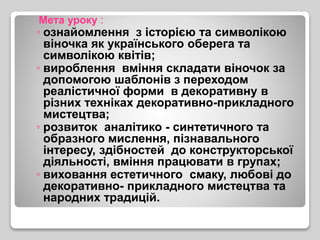 Мета уроку :
◦ ознайомлення з історією та символікою
віночка як українського оберега та
символікою квітів;
◦ вироблення вміння складати віночок за
допомогою шаблонів з переходом
реалістичної форми в декоративну в
різних техніках декоративно-прикладного
мистецтва;
◦ розвиток аналітико - синтетичного та
образного мислення, пізнавального
інтересу, здібностей до конструкторської
діяльності, вміння працювати в групах;
◦ виховання естетичного смаку, любові до
декоративно- прикладного мистецтва та
народних традицій.
 