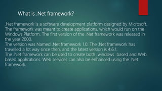 What is .Net framework?
.Net framework is a software development platform designed by Microsoft.
The framework was meant to create applications, which would run on the
Windows Platform. The first version of the .Net framework was released in
the year 2000.
The version was Named .Net framework 1.0. The .Net framework has
travelled a lot way since then, and the latest version is 4.6.1.
The .Net framework can be used to create both windows based and Web
based applications. Web services can also be enhanced using the .Net
framework.
 