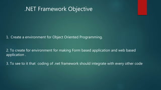 .NET Framework Objective
1. Create a environment for Object Oriented Programming.
2. To create for environment for making Form based application and web based
application .
3. To see to it that coding of .net framework should integrate with every other code
 