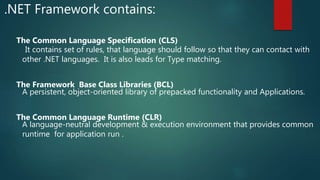.NET Framework contains:
The Common Language Specification (CLS)
It contains set of rules, that language should follow so that they can contact with
other .NET languages. It is also leads for Type matching.
The Framework Base Class Libraries (BCL)
A persistent, object-oriented library of prepacked functionality and Applications.
The Common Language Runtime (CLR)
A language-neutral development & execution environment that provides common
runtime for application run .
 