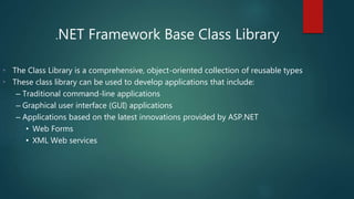 .NET Framework Base Class Library
• The Class Library is a comprehensive, object-oriented collection of reusable types
• These class library can be used to develop applications that include:
– Traditional command-line applications
– Graphical user interface (GUI) applications
– Applications based on the latest innovations provided by ASP.NET
• Web Forms
• XML Web services
 