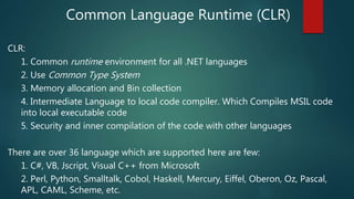 Common Language Runtime (CLR)
CLR:
1. Common runtime environment for all .NET languages
2. Use Common Type System
3. Memory allocation and Bin collection
4. Intermediate Language to local code compiler. Which Compiles MSIL code
into local executable code
5. Security and inner compilation of the code with other languages
There are over 36 language which are supported here are few:
1. C#, VB, Jscript, Visual C++ from Microsoft
2. Perl, Python, Smalltalk, Cobol, Haskell, Mercury, Eiffel, Oberon, Oz, Pascal,
APL, CAML, Scheme, etc.
 