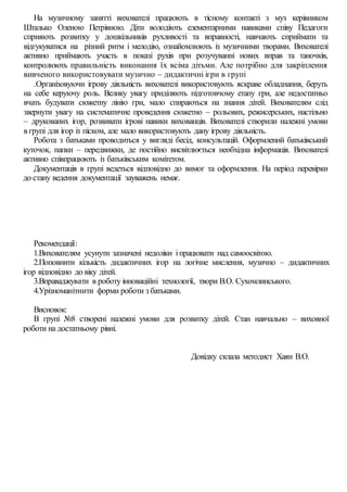 На музичному занятті вихователі працюють в тісному контакті з муз керівником
Шталько Оленою Петрівною. Діти володіють елементарними навиками співу Педагоги
сприяють розвитку у дошкільників рухливості та вправності, навчають сприймати та
відгукуватися на різний ритм і мелодію, ознайомлюють із музичними творами. Вихователі
активно приймають участь в показі рухів при розучуванні нових вправ та таночків,
контролюють правильність виконання їх всіма дітьми. Але потрібно для закріплення
вивченого використовувати музично – дидактичні ігри в групі
.Організовуючи ігрову діяльність вихователі використовують яскраве обладнання, беруть
на себе керуючу роль. Велику увагу приділяють підготовчому етапу гри, але недостатньо
вчать будувати сюжетну лінію гри, мало спираються на знання дітей. Вихователям слід
звернути увагу на систематичне проведення сюжетно – рольових, режисерських, настільно
– друкованих ігор, розвивати ігрові навики вихованців. Вихователі створили належні умови
в групі для ігор із піском, але мало використовують дану ігрову діяльність.
Робота з батьками проводиться у вигляді бесід, консультацій. Оформлений батьківський
куточок, папки – передвижки, де постійно висвітлюється необхідна інформація. Вихователі
активно співпрацюють із батьківським комітетом.
Документація в групі ведеться відповідно до вимог та оформлення. На період перевірки
до стану ведення документації зауважень немає.
Рекомендації:
1.Вихователям усунути зазначені недоліки іпрацювати над самоосвітою.
2.Поповнити кількість дидактичних ігор на логічне мислення, музично – дидактичних
ігор відповідно до віку дітей.
3.Вправаджувати в роботу інноваційні технології, твори В.О. Сухомлинського.
4.Урізноманітнити форми роботи з батьками.
Висновок:
В групі №8 створені належні умови для розвитку дітей. Стан навчально – виховної
роботи на достатньому рівні.
Довідку склала методист Хаян В.О.
 