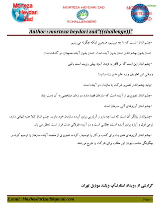 Author : morteza heydari zad”((challenge))”
E_mail : Mo.Heydarizad@gmail.com Page 11
-‫ثیٌین‬ ‫هی‬ ًَِ‫چگ‬ ٌِْ‫ای‬ ‫ّوچٌیي‬ ،‫هیجیٌین‬ ِ‫چ‬ ‫هب‬ ِّ ‫ایٌؼت‬ ‫اًذاص‬ ‫چـن‬
-‫اػت‬ ِ‫گزؿت‬ ‫دس‬ ‫ّوچٌبى‬ ُ‫آیٌذ‬ ‫ثذٍى‬ ‫اًؼبى‬ .‫اػت‬ ُ‫آیٌذ‬ ‫ثذٍى‬ ‫اًؼبى‬ ‫اًذاص‬ ‫چـن‬ ‫ثذٍى‬ ‫اًؼبى‬
-‫ثبؿی‬ ‫اػت‬ ‫سٍیت‬ ‫پیؾ‬ ِ‫آًچ‬ ‫دیذى‬ ِ‫ث‬ ‫ٍبدس‬ َ‫ت‬ ِّ ‫اػت‬ ‫ایي‬ ‫اًذاص‬ ‫چـن‬
‫ه‬ ‫فلن‬ ‫ٍاسد‬ ‫تقبسیو‬ ‫ایي‬ ‫ٍٍتی‬ ٍ‫هیـَد‬ ‫ذیشیت‬:
-‫اػت‬ ُ‫آیٌذ‬ ‫دس‬ ‫ػبصهبى‬ ‫یب‬ ‫ؿشّت‬ ‫تصَیش‬ ‫اًذاص‬ ‫چـن‬ ِ‫ثیبًی‬
-‫اػت‬ ُ‫آیٌذ‬ ‫اص‬ ‫تصَیشی‬ ‫اًذاص‬ ‫چـن‬‫یبثذ‬ ‫دػت‬ ‫آى‬ ِ‫ث‬ ‫هـخصی‬ ‫صهبى‬ ‫دس‬ ‫داسد‬ ‫ٍصذ‬ ‫ػبصهبى‬ ِّ
-‫اػت‬ ‫ػبصهبى‬ ‫آتی‬ ‫آسصٍّبی‬ ‫اًذاص‬ ‫چـن‬
-‫چـن‬‫دا‬ ‫خَد‬ ‫ػبصهبى‬ ُ‫آیٌذ‬ ‫ثشای‬ ‫آسصٍیی‬ ٍ ‫ثبٍس‬ ِ‫چ‬ ‫ؿوب‬ ِّ ‫اػت‬ ‫آى‬ ‫ثیبًگش‬ ‫اًذاص‬،‫داسد‬ ‫الْبهی‬ ِ‫خٌج‬ ‫ّال‬ ‫اًذاص‬ ‫چـن‬ .‫سیذ‬
‫یبثذ‬ ‫هی‬ ٌَ‫تح‬ ‫اػت‬ ‫ٍشاس‬ ‫هذت‬ ‫عَالًی‬ ُ‫آیٌذ‬ ‫دس‬ ٍ ‫اػت‬ ‫چبلـی‬ ،‫اػت‬ ُ‫آیٌذ‬ ‫ثشای‬ ٍ‫آسص‬ ٍ ‫ٍَل‬ ‫ًَفی‬
-ٍ ُ‫ّشد‬ ‫تشػین‬ ‫سا‬ ‫ػبصهبى‬ ُ‫آیٌذ‬ ‫هَصذ‬ ‫اص‬ ‫تصَیشی‬ ،ُ‫ّشد‬ ‫تَصیو‬ ‫سا‬ ‫ّبس‬ ٍ ‫ّؼت‬ ‫ثشای‬ ‫هذیشیت‬ ‫آسصٍّبی‬ ‫اًذاص‬ ‫چـن‬
‫ثشای‬ ‫هغلت‬ ‫ایي‬ ‫ثَدى‬ ‫هٌبػت‬ ‫چگًَگی‬‫هی‬ ‫ؿشح‬ ‫سا‬ ‫ؿشّت‬‫دّذ‬
‫تهران‬ ‫موبایل‬ ‫ویکند‬ ‫استارتـآپ‬ ‫رویداد‬ ‫از‬ ‫گسارشی‬
 