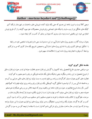 Author : morteza heydari zad”((challenge))”
E_mail : Mo.Heydarizad@gmail.com Page 4
‫آؿپض‬ ِ‫ی‬ ‫یب‬ ‫ؿْشػتبى‬ ‫دس‬ ‫ػبختوبى‬ ‫ّبی‬ ‫ؿیشٍاًی‬ ُ‫ٌٌّذ‬ ‫تَلیذ‬ ِ‫ی‬ ‫حتی‬ ِّ ‫ّؼتین‬ ‫ایي‬ ‫ؿبّذ‬ ‫اهشٍص‬ ٍ ‫ًیؼت‬ ‫ّبال‬ ‫دیدی‬
‫ىش‬ ٌ‫عشی‬ ‫آى‬ ‫اص‬ ٍ ِ‫گشىت‬ ُ‫ثْش‬ ‫خَد‬ ‫هحصَالت‬ ‫ىشٍؽ‬ ‫ثشای‬ ‫اختوبفی‬ ‫ّبی‬ ِْ‫ؿج‬ ‫یب‬ ‫ػبیت‬ ‫ٍة‬ ‫اص‬ ‫ًیض‬ ‫خبًگی‬ ‫ّبی‬ ِ‫ّی‬‫ٍؽ‬
‫ًوَد‬ ‫ایدبد‬ ‫ّبس‬ ٍ ‫ّؼت‬ ‫آى‬ ‫هجٌبی‬ ‫ثش‬ ‫هیتَاى‬ ِّ ‫ثؼتشی‬ ،‫ػبص‬ ٌِ‫صهی‬ ‫اػت‬ ‫ٍاٍقیتی‬ ‫ایي‬ .‫ؿَد‬ ‫هی‬ ‫اًدبم‬...
ِ‫ساثغ‬ ‫دس‬ ‫خَد‬ ‫ؿخصی‬ ‫تدشثیبت‬ ‫داسم‬ ‫ػقی‬ ‫دػتـٌَؿت‬ ‫ایي‬ ‫دس‬ ،‫اػتبستأپی‬ ‫ّبی‬ ُ‫پشٍط‬ ‫هدشی‬ ٍ ‫گزاس‬ ِ‫ػشهبی‬ ‫ثقٌَاى‬
‫ثب‬‫تـْیل‬‫تین‬ٍ ‫اػتبستأپی‬ ‫ّبی‬ ُ‫پشٍط‬ ‫اًذاصی‬ ُ‫سا‬ ‫ثشای‬ ‫ّبسی‬ ‫ّبی‬‫ؿشّبین‬ ٍ ‫هي‬ ِّ ‫ّبسی‬ ‫هذل‬ ِ‫ی‬ ‫تـشیح‬ ‫ّوچٌیي‬
‫ؿَم‬ ‫ػْین‬ ‫فالٍوٌذاى‬ ‫ثب‬ ‫سا‬ ‫این‬ ُ‫ؿذ‬ ُ‫پشٍط‬ ‫چٌذ‬ ‫اًدبم‬ ِ‫ث‬ ٌ‫هَى‬ ‫آى‬ ِ‫ثَاػغ‬.
‫گروه‬ ‫گیری‬ ‫شکل‬ ‫مقدمه‬
،‫هي‬‫حیذسی‬ ‫هشتضی‬‫ٍجل‬ ِ‫ث‬ ‫اىضاس‬ ‫ًشم‬ ُ‫حَص‬ ‫دس‬ ‫ام‬ ‫ای‬ ِ‫حشى‬ ‫ىقبلیت‬ .‫ّؼتن‬ ‫اىضاس‬ ‫ًشم‬ ‫گشایؾ‬ ‫ثب‬ ‫ّبهپیَتش‬ ِ‫سؿت‬ ‫التحصیل‬ ‫ىبسك‬ ،
‫تحصی‬ ‫ؿشٍؿ‬ ‫اص‬‫ّشدى‬ ‫ّن‬ ِ‫ث‬ ‫هدجَس‬ ‫ساػتن‬ ‫پبی‬ ‫دس‬ ‫ىیضیْی‬ ِ‫فبسض‬ ِ‫ی‬ ‫ثذلیل‬ ِْ‫صهبًی‬ ‫یقٌی‬ ‫هیگشدد‬ ‫ثش‬ ِ‫سؿت‬ ‫ایي‬ ‫دس‬ ‫ل‬
‫آٍسدم‬ ٍ‫س‬ ‫هذیبیی‬ ‫هبلتی‬ ‫ّبی‬ ‫اىضاس‬ ‫ًشم‬ ‫تَلیذ‬ ‫ػوت‬ ِ‫ث‬ ٍ ‫ؿذم‬ ‫ىیلن‬ ‫سیض‬ ِ‫ثشًبه‬ ٍ ‫ّبسگشداى‬ ‫دػتیبس‬ ‫ثقٌَاى‬ ‫ّبسی‬ ‫ّبی‬ ‫ىقبلیت‬
‫ی‬ ‫َّچْی‬ ٍُ‫گش‬ ‫تـْیل‬ ‫ثب‬ ‫تَاًؼتن‬ ‫آى‬ ‫اص‬ ‫پغ‬ ‫اًذّی‬ ِ‫ىبصل‬ ِ‫ث‬ ٍ‫ٌّن‬ ِ‫اسائ‬ ‫ىیلن‬ ‫تَلیذ‬ ‫سیضی‬ ِ‫ثشًبه‬ ‫ثشای‬ ‫اىضاس‬ ‫ًشم‬ ِ(‫ىیلن‬
‫آىیغ‬).‫صٌين‬ ‫ّن‬ ‫ّوْبساى‬ ‫ثشخی‬ ٍ ‫هي‬ ‫تالؽ‬ ِ‫ًتید‬ ِّ ‫ثَدم‬ ‫ٍاٍقیت‬ ‫ایي‬ ‫ؿبّذ‬ ‫اىضاس‬ ‫ًشم‬ ُ‫حَص‬ ‫دس‬ ‫ىقبلیتن‬ ‫ؿشٍؿ‬ ‫صهبى‬ ‫اص‬
‫تَلی‬ ِ‫ث‬ ‫هٌدش‬ ِ‫ّویـ‬ٍ ‫دٍت‬ ‫ثبالثشدى‬ ،‫ىشآیٌذّب‬ ‫ًوَدى‬ ُ‫هْبًیض‬ ٌ‫عشی‬ ‫اص‬ ‫اػت‬ ‫ٍشاس‬ ‫ًْبیت‬ ‫دس‬ ِّ ‫هیـَد‬ ‫ّبیی‬ ‫اىضاس‬ ‫ًشم‬ ‫ذ‬
‫آٍسی‬ ‫ػَد‬ ‫یب‬ ‫دسآهذ‬ ‫اىضایؾ‬ ‫ػجت‬ ‫هؼتَین‬ ‫میش‬ ‫یب‬ ‫هؼتَین‬ ‫ًحَی‬ ِ‫ث‬ ٌِ‫ّضی‬ ‫یب‬ ‫ضبیقبت‬ ،‫ٍٍت‬ ‫اتاله‬ ‫اص‬ ‫خلَگیشی‬ ،‫ػشفت‬
‫تَلیذ‬ ‫هذیش‬ ٍ ‫تحلیلگش‬ ،‫ًَیغ‬ ِ‫ثشًبه‬ ِ‫ی‬ ‫ثقٌَاى‬ .‫گشدًذ‬ ‫ّب‬ ‫ّبس‬ ٍ ‫ّؼت‬ِ‫هَاخ‬ ‫ػئَال‬ ‫ایي‬ ‫ثب‬ ُ‫ّوَاس‬ ‫اىضاسی‬ ‫ًشم‬ ‫ّبی‬ ُ‫پشٍط‬
‫گشدؽ‬ ‫یب‬ ‫ػَد‬ ِ‫ث‬ ‫هي‬ ‫ّبس‬ ِ‫ًتید‬ ‫اص‬ ُ‫اػتيبد‬ ‫ثب‬ ‫اػت‬ ‫ٍشاس‬ ِّ ‫ثبؿن‬ ‫ؿشّتی‬ ‫ثشای‬ ‫ػيبسؽ‬ ‫ػبخت‬ ‫حبل‬ ‫دس‬ ‫ثبیذ‬ ‫چشا‬ ِّ ‫ام‬ ُ‫ثَد‬
 