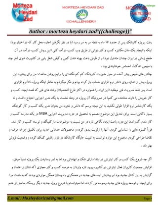 Author : morteza heydari zad”((challenge))”
E_mail : Mo.Heydarizad@gmail.com Page 6
‫حذٍد‬ ‫اص‬ ‫پغ‬ ًِ‫ّبسثب‬ ُ‫پشٍط‬ .‫سىت‬16.#‫ثَد‬ ‫اختیبس‬ ‫دس‬ ِّ ‫ّبس‬ ‫هحل‬ ُ‫اخبس‬ ‫ًگشىتي‬ ‫ًؾش‬ ‫دس‬ ‫$ثب‬ ‫سػیذ‬ ‫ػش‬ ِ‫ث‬ ‫ػش‬ ِ‫ًَغ‬ ِ‫ث‬ ُ‫هب‬
‫آى‬ ‫دس‬ ‫دسآهذ‬ ‫ّؼت‬ ‫سٍؽ‬ ‫$ایي‬ ‫ٌّی‬ ‫دسآهذ‬ ‫ّؼت‬ ‫ٍة‬ ٌ‫عشی‬ ‫اص‬ ‫ثتَاًی‬ ‫ّبس‬ ٍ ‫ّؼت‬ ُ‫هْبًیض‬ ‫هذل‬ ِ‫ی‬ ‫ایدبد‬ ‫ثب‬ ٌِْ‫ای‬
‫ؿنل‬ ‫ّیيی‬ ٍ ‫ّوی‬ ‫ؿذى‬ ٌِ‫ثْی‬ ‫ثبفث‬ ‫عشىی‬ ‫اص‬ ٍ #‫ًجَد‬ ‫هتذاٍل‬ ‫چٌذاى‬ ‫ایشاى‬ ‫دس‬ ‫صهبًی‬ ‫هَغـ‬‫چٌذ‬ ‫$ّش‬ ‫ؿَی‬ ‫ّـَست‬ ‫دس‬ ‫یبثی‬
‫ثَد‬ ‫خَؿبیٌذی‬ ‫احؼبع‬ ،#ُ‫اًذ‬ ‫ػْوی‬ ‫ثب‬.
‫ایي‬ ‫پیـجشد‬ ‫ثشای‬ ‫هي‬ :‫ػبخت‬ ‫سٍؿي‬ ‫ثشاین‬ ‫سا‬ ‫ای‬ ِ‫ًْت‬ ‫ّن‬ ‫ّن‬ ًِ‫ّبسثب‬ ‫هذیشیت‬ ‫حیي‬ ‫دس‬ ُ‫آهذ‬ ‫پیؾ‬ ‫عجیقی‬ ‫ّبی‬ ‫چبلؾ‬
‫را‬ ُ‫پشٍط‬ ٌِْ‫ای‬ ‫خبعش‬ ِ‫ث‬ ‫هیْشدم‬ ‫ىْش‬ ٍ ‫ثَدم‬ ُ‫ّشد‬ ‫ثبص‬ ‫حؼبة‬ ‫اىضاسی‬ ‫ًشم‬ ‫داًؾ‬ ‫سٍی‬ ُ‫اًذاص‬ ‫اص‬ ‫ثیؾ‬ ُ‫پشٍط‬‫اىضاسی‬ ‫ًشم‬ ً‫ب‬‫ت‬
ٍ ‫ّؼت‬ ‫ایدبد‬ ‫ٍصذ‬ ِّ ‫ىٌی‬ ‫ّبی‬ ِ‫سؿت‬ ‫التحصیالى‬ ‫ىبسك‬ ‫اّثش‬ ‫دس‬ ُ‫ّوَاس‬ ‫سا‬ ‫ایشاد‬ ‫$ایي‬ ‫هیغلجذ‬ ‫ىٌی‬ ‫هذیشیت‬ ‫ىَظ‬ ‫پغ‬ ‫اػت‬
ًِ ٍ ‫داؿت‬ ‫احتیبج‬ ‫اخشایی‬ ‫هذیش‬ ِ‫ی‬ ِ‫ث‬ ‫ًخؼت‬ ِ‫ٍّل‬ ‫دس‬ ُ‫پشٍط‬ ‫آى‬ ِْ‫صَستی‬ ‫دس‬ #‫ٌّن‬ ‫هی‬ ُ‫هـبّذ‬ ‫داسًذ‬ ‫سا‬ ‫خَیؾ‬ ‫ّبس‬
ِ‫ث‬ ‫ًْـیذ‬ ‫عَلی‬ !‫اىضاس‬ ‫ًشم‬ ‫ّبسؿٌبع‬ ِ‫ی‬ِ‫َّچ‬ ‫ّبس‬ ٍ ‫ّؼت‬ ِ‫ی‬ ‫هذیش‬ ‫ثقٌَاى‬ ‫هي‬ ِ‫تدشث‬ ٍ ‫داًؾ‬ ِّ ‫ثشػن‬ ِ‫ًتید‬ ‫ایي‬
‫اخشایی‬ ‫هذیشیت‬ ُ‫دٍس‬ ‫دس‬ ‫تحصیل‬ ِ‫ث‬ ‫هصون‬ ‫هَضَؿ‬ ‫ایي‬ ‫تقذیل‬ ‫ثشای‬ .‫اػت‬ ‫ًبّبىی‬ ‫ثؼیبس‬MBAٍ ‫ّؼت‬ ِ‫هذسػ‬ ِ‫ی‬ ‫دس‬
ّ ٍ ‫ّؼت‬ ِ‫تَػق‬ ٍ ‫هبسّتیٌگ‬ ‫هَضَفبت‬ ِ‫ث‬ ‫ًؼجت‬ ‫هي‬ ‫دس‬ ُ‫تبص‬ ‫ًگبّی‬ ‫ایدبد‬ ‫ثبفث‬ ُ‫دٍس‬ ‫ایي‬ ‫گزساًذى‬ .‫ؿذم‬ ‫ّبس‬.‫ؿذ‬ ‫بس‬
ٍ ِ‫فشض‬ ِ‫چشخ‬ ‫تْویل‬ ‫ثشای‬ ‫خذیذ‬ ‫خذهبتی‬ ‫هحصَالت‬ ٍ ُ‫ّشد‬ ‫ثٌذی‬ ‫اٍلَیت‬ ‫سا‬ ‫آًْب‬ ،‫ّشدم‬ ‫ؿٌبػبیی‬ ‫سا‬ ‫ّبیی‬ ‫ّوجَد‬ ً‫ا‬‫ىَس‬
‫ىشٍؽ‬ ‫ٍضقیت‬ ٍ ُ‫ّشد‬ ِ‫ّو‬ ‫سٍبثتی‬ ‫ثبصاس‬ ‫دس‬ ًِ‫ّبسثب‬ ُ‫خبیگب‬ ‫تثجیت‬ ِ‫ث‬ ‫تَاًؼت‬ ‫هَاسد‬ ‫ایي‬ ‫هدوَؿ‬ .‫ّشدم‬ ‫عشاحی‬ ‫تَبضب‬
‫ؿذ‬ ‫ثْتش‬.
ً‫ایٌتش‬ ‫ّبس‬ ٍ ‫ّؼت‬ ِ‫ی‬ ‫ؿشٍؿ‬ ِ‫چ‬ ‫اگش‬،ٌ‫هَى‬ ً‫ب‬‫ًؼجت‬ ُ‫پشٍط‬ ِ‫ی‬ ‫سػبًیذى‬ ‫ثوش‬ ِ‫ث‬ ‫اهب‬ ‫ثَد‬ ‫اثْبهبتی‬ ٍ ِ‫ؿ‬ ‫داسای‬ ‫اثتذا‬ ‫دس‬ ‫تی‬
ٍ ‫افتوبد‬ ‫اص‬ ‫ًـبى‬ ِّ$ ‫هدبصی‬ ‫ّبس‬ ٍ ‫ّؼت‬ ِ‫فشص‬ ِ‫ث‬ ‫ٍاسداى‬ ُ‫تبص‬ ‫ٍسٍد‬ ،‫ّـَس‬ ‫دس‬ ‫ایٌتشًتی‬ ‫ىقبل‬ ‫ّبسثشاى‬ ‫خوقیت‬ ‫اىضایؾ‬
ّ ‫دٍػتبى‬ ‫ثب‬ ‫ّويْشی‬ ‫دس‬ ‫خذیذ‬ ‫ّبی‬ ُ‫ایذ‬ ‫پیذایؾ‬ ٍ #‫ثَد‬ ‫خذیذ‬ ‫ّبًبل‬ ‫ایي‬ ِ‫ث‬ ‫گشایؾ‬‫هشا‬ ‫ؿذت‬ ِ‫ث‬ ِّ ‫ثَدًذ‬ ‫هَاسدی‬ ‫وگی‬
‫فذم‬ ‫اص‬ ‫حبصل‬ ِ‫سیؼ‬ ‫دیگش‬ ‫خذیذ‬ ُ‫پشٍط‬ ‫ؿشٍؿ‬ ‫ثب‬ ‫ًویتَاًؼتن‬ ‫اهب‬ ‫ّشدًذ‬ ‫هی‬ ِ‫ٍػَػ‬ ‫خذیذ‬ ‫ّبی‬ ُ‫پشٍط‬ ِ‫تَػق‬ ٍ ‫ایدبد‬ ‫ثشای‬
 