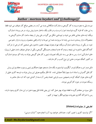 Author : morteza heydari zad”((challenge))”
E_mail : Mo.Heydarizad@gmail.com Page 9
‫ىَظ‬ ‫ؿَد‬ ‫هی‬ ‫هتٍَو‬ ‫ّبس‬ ‫هَاٍـ‬ ‫ثقضی‬ ‫دس‬ ٍ ‫آیذ‬ ‫هی‬ ‫پذیذ‬ ‫هـْالتی‬ ‫هـبسّت‬ ٍ ‫گشٍّی‬ ‫ّبس‬ ِ‫ث‬ ‫ٍسٍد‬ ‫هدشد‬ ِ‫ث‬ ‫ٍلی‬ ‫هیشػذ‬
‫اػتبستأح‬ ‫سٍیذاد‬ ‫ّش‬ ‫دس‬ .‫ثجشًذ‬ ‫پیؾ‬ ‫هذٍى‬ ‫ػبختبس‬ ِ‫ی‬ ‫ٍبلت‬ ‫دس‬ ٍ ‫دسػت‬ ‫سا‬ ‫اخشا‬ ‫ًتَاًؼتٌذ‬ ٍُ‫گش‬ ‫اىشاد‬ ِّ ‫فلت‬ ‫ایي‬ ِ‫ث‬
‫ٍیٌْذ‬ِ‫ث‬ ‫گشٍّی‬ ‫هذاٍم‬ ‫ّبس‬ ‫ػبفت‬ ُ‫پٌدب‬ ‫اص‬ ‫ثیؾ‬ ‫عی‬ ٍ ‫گیشًذ‬ ‫هی‬ ‫ؿْل‬ ‫ّبیی‬ ‫تین‬ ٍ ‫ؿًَذ‬ ‫هی‬ ‫ؽبّش‬ ‫خزاثی‬ ‫ّبی‬ ُ‫ایذ‬
‫ًوی‬ ‫ختن‬ ‫ثبصاس‬ ِ‫ث‬ ‫ٍسٍد‬ ٍ ‫هحصَل‬ ‫ٍاٍقی‬ ِ‫اسائ‬ ِ‫ث‬ ‫ّب‬ ‫تین‬ ‫ایي‬ ِ‫ّو‬ ‫ػشًَؿت‬ ‫اهب‬ ‫یبثٌذ‬ ‫هی‬ ‫دػت‬ ‫پؼٌذی‬ ‫ثبصاس‬ ‫هحصَالت‬
ْ‫هی‬ ‫ثقٌَاى‬ ‫تْشاى‬ ‫ٍیٌْذ‬ ‫اػتبستأح‬ ‫ّبی‬ ‫سٍیذاد‬ ‫اص‬ ‫یْی‬ ‫دس‬ .‫ؿَد‬‫ؿشّت‬ ‫اص‬ ‫ثشخی‬ ‫ثب‬ ِّ ‫صحجتی‬ ‫عی‬ ٍ ‫داؿتن‬ ‫حضَس‬ ‫وبى‬
ُ‫پشٍط‬ ‫اص‬ ‫خیلی‬ ‫ؿذى‬ ‫هتٍَو‬ ‫فَاهل‬ ‫اص‬ ‫یْی‬ ،‫گشٍّی‬ ‫ّوجؼتگی‬ ٍ ‫اًؼدبم‬ ‫فذم‬ ِّ ‫سػیذم‬ ِ‫ًتید‬ ‫ایي‬ ِ‫ث‬ ‫داؿتن‬ ‫ٍجلی‬ ‫ٌٌّذگبى‬
‫اػتبستأح‬ ‫ػیؼتن‬ َّ‫ا‬ ‫سؿذ‬ ِ‫ث‬ ‫ثتَاًذ‬ ‫گشٍّی‬ ‫ّبی‬ ‫ّبس‬ ٍ ‫تیوی‬ ‫تدشثیبت‬ ِ‫تـشی‬ ‫سػذ‬ ‫هی‬ ‫ًؾش‬ ِ‫ث‬ ‫پغ‬ .‫اػت‬ ‫اػتبستأپی‬ ‫ّبی‬
‫د‬‫ثبؿذ‬ ‫ّب‬ ‫ّبس‬ ٍ ‫ّؼت‬ ‫ًَؿ‬ ‫ایي‬ ‫حبهی‬ ٍ ُ‫ًوَد‬ ِ‫ّو‬ ‫ّـَس‬ ‫س‬.
‫دٍم‬ ‫دلیل‬:‫سٍؽ‬ ‫ایي‬ ‫هقتَذین‬ ٍ ‫ثشػین‬ ‫تیوی‬ ‫ّوْبسی‬ ‫خْت‬ ‫هٌؼدن‬ ‫هذل‬ ِ‫ی‬ ِ‫ث‬ ‫تَاًؼتین‬ ‫آیگشٍح‬ ‫دس‬ ‫ّوْبساًن‬ ٍ ‫هي‬
.ُ‫ؿذ‬ ‫فولیبتی‬ ً‫ال‬‫ٍج‬ ‫چَى‬ ‫اػت‬ ‫اػتٌبد‬ ٍ ‫گؼتشؽ‬ ‫ٍبثل‬ ‫ّبس‬‫لزا‬‫اص‬ ‫خیلی‬ ‫ّبسی‬ ِ‫تَػق‬ ِ‫ث‬ ‫ثتَاًذ‬ ‫سٍؽ‬ ‫ایي‬ ‫هقشىی‬ ‫هیٌْین‬ ‫ىْش‬
ِ‫ث‬ ‫حبضش‬ ‫حبل‬ ِ‫ث‬ ‫تب‬ ِّ ‫ؿَد‬ ‫ّؼبًی‬ ‫اص‬ ِ‫دػت‬ ‫آى‬ ‫ثٌيغ‬ ‫افتوبد‬ ‫ثبصیبثی‬ ‫ػجت‬ ‫ّوچٌیي‬ ٍ ُ‫ّشد‬ ِ‫ّو‬ ‫خَاى‬ ‫ّبی‬ ٍُ‫گش‬
‫ًجَدًذ‬ ‫ّبسآىشیٌی‬ ُ‫حَص‬ ‫دس‬ ‫ًوَدى‬ ِ‫سیؼ‬.
ً ‫یقٌی‬ ‫ایي‬ .‫ٌّذ‬ ‫فول‬ ‫ثْتش‬ ‫هیتَاًذ‬ ‫ٍغقب‬ ‫هب‬ ٍُ‫گش‬ ‫هقتَذم‬ ‫هي‬ :‫ػَم‬ ‫دلیل‬،‫داسًذ‬ ‫ٍخَد‬ ‫ّبسی‬ ‫هذل‬ ‫ایي‬ ‫دس‬ ‫ٌَّص‬ ‫ثْجَد‬ ‫ٍبثل‬ ‫َبط‬
‫ٌّین‬ ‫تش‬ ٌِ‫ثْی‬ ‫سا‬ َ‫الگ‬ ‫هیتَاًین‬ ‫تدشثیبت‬ ‫گزاسی‬ ُ‫اؿتشا‬ ‫ثب‬ ‫پغ‬.
‫چشم‬ ‫از‬ ‫تعاریفی‬‫انداز‬(Vision)
"‫اًدبم‬ ‫سا‬ ‫آى‬ ‫ثَد‬ ‫خَاّیذ‬ ‫ٍبدس‬ ‫حتوب‬ ، ‫ٌّیذ‬ ‫تصَس‬ ‫سا‬ ‫ّبسی‬ ‫تَاًؼتیذ‬ ‫اگش‬.‫دّیذ‬"‫دیؼٌی‬ ‫$ٍالت‬#
 