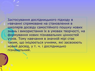 Застосування дослідницького підходу в
навчанні спрямоване на становлення в
школярів досвіду самостійного пошуку нових
знань і використання їх в умовах творчості, на
формування нових пізнавальних цінностей
учнів. Тому навчання в значній мірі стає
таким, що ініціюється учнями, які засвоюють
новий досвід, у т. ч. і дослідницько
пізнавальний.
 