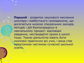 Перший - розвиток наукового мислення
школяра і майбутнього громадянина, що
досягається низкою спеціальних заходів,
методів і дій безпосередньо в
навчальному процесі: відповідні
завдання, нестандартні уроки в школі
тощо. Такою діяльністю мають бути
охоплені практично всі учні, і вона стає
невід'ємною частиною сучасної шкільної
освіти.
 