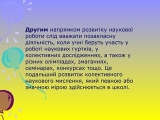 Другим напрямком розвитку наукової
роботи слід вважати позакласну
діяльність, коли учні беруть участь у
роботі наукових гуртків, у
колективних дослідженнях, а також у
різних олімпіадах, змаганнях,
семінарах, конкурсах тощо. Це
подальший розвиток колективного
наукового мислення, який певною або
значною мірою здійснюється в школі.
 