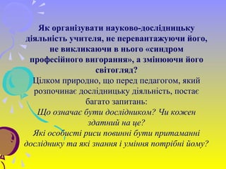 Як організувати науково-дослідницьку
діяльність учителя, не перевантажуючи його,
не викликаючи в нього «синдром
професійного вигорання», а змінюючи його
світогляд?
Цілком природно, що перед педагогом, який
розпочинає дослідницьку діяльність, постає
багато запитань:
Що означає бути дослідником? Чи кожен
здатний на це?
Які особисті риси повинні бути притаманні
досліднику та які знання і уміння потрібні йому?
 