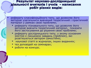  реферату класифікаційного типу, що дозволяє його
авторові узагальнити вивчений теоретичний і практичний
матеріал у рамках своєї проблеми;
 реферату пізнавального типу, що дозволяє його
авторові вивчити теоретичний матеріал, показати
його застосування до рішення своєї проблеми;
 реферату дослідницького типу, у якому основним
змістом є ланцюжок завдань (проблем), які
розв'язуються автором самостійно;
 наукової статті в журналах, інших виданнях;
 тез доповідей на семінарах;
 роботи на конкурс.
Результат науково-дослідницькоїРезультат науково-дослідницької
діяльності вчителів і учнів - написаннядіяльності вчителів і учнів - написання
робіт різних видів:робіт різних видів:
 
