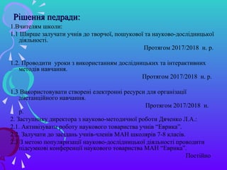 Рішення педради:Рішення педради:
1.Вчителям школи:
1.1 Ширше залучати учнів до творчої, пошукової та науково-дослідницької
діяльності.
Протягом 2017/2018 н. р.
1.2. Проводити уроки з використанням дослідницьких та інтерактивних
методів навчання.
Протягом 2017/2018 н. р.
1.3 Використовувати створені електронні ресурси для організації
дистанційного навчання.
Протягом 2017/2018 н.
р.
2. Заступнику директора з науково-методичної роботи Дяченко Л.А.:
2.1. Активізувати роботу наукового товариства учнів “Еврика”.
2.2. Залучати до засідань учнів-членів МАН школярів 7-8 класів.
2.3 З метою популяризації науково-дослідницької діяльності проводити
підсумкові конференції наукового товариства МАН “Еврика”.
Постійно
 