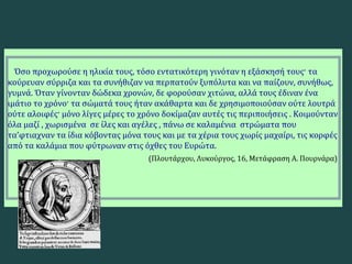 Όσο προχωρούσε η ηλικία τους, τόσο εντατικότερη γινόταν η εξάσκησή τους· τα
κούρευαν σύρριζα και τα συνήθιζαν να περπατούν ξυπόλυτα και να παίζουν, συνήθως,
γυμνά. Όταν γίνονταν δώδεκα χρονών, δε φορούσαν χιτώνα, αλλά τους έδιναν ένα
ιμάτιο το χρόνο· τα σώματά τους ήταν ακάθαρτα και δε χρησιμοποιούσαν ούτε λουτρά
ούτε αλοιφές· μόνο λίγες μέρες το χρόνο δοκίμαζαν αυτές τις περιποιήσεις . Κοιμούνταν
όλα μαζί , χωρισμένα σε ίλες και αγέλες , πάνω σε καλαμένια στρώματα που
τα’φτιαχναν τα ίδια κόβοντας μόνα τους και με τα χέρια τους χωρίς μαχαίρι, τις κορφές
από τα καλάμια που φύτρωναν στις όχθες του Ευρώτα.
(Πλουτάρχου, Λυκούργος, 16, Μετάφραση Α. Πουρνάρα)
 
