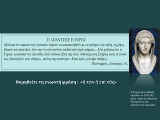 Η Γοργώ (γεννήθηκε
περίπου το 510 π.Χ.)
ήταν κόρη του βασιλιά
Κλεομένη Α' και
σύζυγος του Λεωνίδα.
Θυμηθείτε τη γνωστή φράση : « τ ν π τ ς»ἤ ὰ ἤ ἐ ὶ ᾶ
 