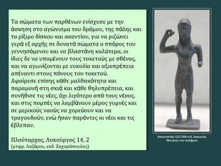 Τα σ ματα των παρθ νων εν σχυσε με τηνώ έ ί
σκηση στο αγ νισμα του δρ μου, της π λης καιά ώ ό ά
το ρ ξιμο δ σκου και ακοντ ου, για να ριζ νειί ί ί ώ
γερ εξ αρχ ς σε δυνατ σ ματα ο σπ ρος τουά ή ά ώ ό
γεννησ μενου και να βλαστ νη καλ τερα, οιό ά ύ
διες δε να υπομ νουν τους τοκετο ς με σθ νος,ί έ ύ έ
και να αγων ζονται με ευκολ α και αξιοπρ πειαί ί έ
απ ναντι στους π νους του τοκετο .έ ό ύ
Αφα ρεσε επ σης κ θε μαλθακ τητα καιί ί ά ό
παραμον στη σκι και κ θε θηλυπρ πεια, καιή ά ά έ
συν θισε τις ν ες, χι λιγ τερο απ τους ν ους,ή έ ό ό ό έ
και στις πομπ ς να λαμβ νουν μ ρος γυμν ς καιέ ά έ έ
σε μερικο ς ναο ς να χορε ουν και ναύ ύ ύ
τραγουδο ν, εν σαν παρ ντες οι ν οι και τιςύ ώ ή ό έ
βλεπαν.έ
Πλούταρχος, Λυκούργος 14, 2
(μτφρ. Λαζ ρου, εκδ. Ζαχαρ πουλος)ά ό
Τα σ ματα των παρθ νων εν σχυσε με τηνώ έ ί
σκηση στο αγ νισμα του δρ μου, της π λης καιά ώ ό ά
το ρ ξιμο δ σκου και ακοντ ου, για να ριζ νειί ί ί ώ
γερ εξ αρχ ς σε δυνατ σ ματα ο σπ ρος τουά ή ά ώ ό
γεννησ μενου και να βλαστ νη καλ τερα, οιό ά ύ
διες δε να υπομ νουν τους τοκετο ς με σθ νος,ί έ ύ έ
και να αγων ζονται με ευκολ α και αξιοπρ πειαί ί έ
απ ναντι στους π νους του τοκετο .έ ό ύ
Αφα ρεσε επ σης κ θε μαλθακ τητα καιί ί ά ό
παραμον στη σκι και κ θε θηλυπρ πεια, καιή ά ά έ
συν θισε τις ν ες, χι λιγ τερο απ τους ν ους,ή έ ό ό ό έ
και στις πομπ ς να λαμβ νουν μ ρος γυμν ς καιέ ά έ έ
σε μερικο ς ναο ς να χορε ουν και ναύ ύ ύ
τραγουδο ν, εν σαν παρ ντες οι ν οι και τιςύ ώ ή ό έ
βλεπαν.έ
Πλούταρχος, Λυκούργος 14, 2
(μτφρ. Λαζ ρου, εκδ. Ζαχαρ πουλος)ά ό
Ακοντιστής 525-500 π.Χ. Λακωνία,
Μουσείο του Λούβρου
 