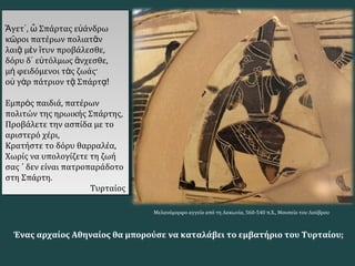 γετ , Σπάρτας ε άνδρωἌ ᾿ ὦ ὐ
κ ροι πατέρων πολιατ νῶ ᾶ
λαι μ ν τυν προβάλεσθε,ᾷ ὲ ἴ
δόρυ δ ε τόλμως νχεσθε,᾿ ὐ ἄ
μ φειδόμενοι τ ς ζωάς·ὴ ὰ
ο γ ρ πάτριον τ Σπάρτὐ ὰ ᾷ ᾳ!
Εμπρ ς παιδιά, πατέρωνὸ
πολιτών της ηρωικής Σπάρτης,
Προβάλετε την ασπίδα με το
αριστερό χέρι,
Κρατήστε το δόρυ θαρραλέα,
Χωρίς να υπολογίζετε τη ζωή
σας ΄ δεν είναι πατροπαράδοτο
στη Σπάρτη.
Τυρταίος
γετ , Σπάρτας ε άνδρωἌ ᾿ ὦ ὐ
κ ροι πατέρων πολιατ νῶ ᾶ
λαι μ ν τυν προβάλεσθε,ᾷ ὲ ἴ
δόρυ δ ε τόλμως νχεσθε,᾿ ὐ ἄ
μ φειδόμενοι τ ς ζωάς·ὴ ὰ
ο γ ρ πάτριον τ Σπάρτὐ ὰ ᾷ ᾳ!
Εμπρ ς παιδιά, πατέρωνὸ
πολιτών της ηρωικής Σπάρτης,
Προβάλετε την ασπίδα με το
αριστερό χέρι,
Κρατήστε το δόρυ θαρραλέα,
Χωρίς να υπολογίζετε τη ζωή
σας ΄ δεν είναι πατροπαράδοτο
στη Σπάρτη.
Τυρταίος
Μελανόμορφο αγγείο από τη Λακωνία, 560-540 π.Χ., Μουσείο του Λούβρου
Ένας αρχαίος Αθηναίος θα μπορούσε να καταλάβει το εμβατήριο του Τυρταίου;
 