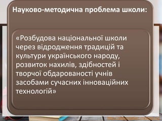 http://presentation-creation.ru/
Науково-методична проблема школи:
«Розбудова національної школи
через відродження традицій та
культури українського народу,
розвиток нахилів, здібностей і
творчої обдарованості учнів
засобами сучасних інноваційних
технологій»
 