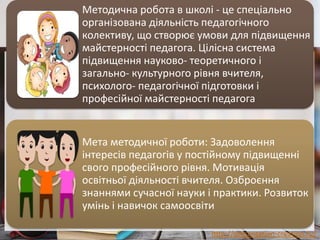 http://presentation-creation.ru/
Методична робота в школі - це спеціально
організована діяльність педагогічного
колективу, що створює умови для підвищення
майстерності педагога. Цілісна система
підвищення науково- теоретичного і
загально- культурного рівня вчителя,
психолого- педагогічної підготовки і
професійної майстерності педагога
Мета методичної роботи: Задоволення
інтересів педагогів у постійному підвищенні
свого професійного рівня. Мотивація
освітньої діяльності вчителя. Озброєння
знаннями сучасної науки і практики. Розвиток
умінь і навичок самоосвіти
 